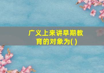 广义上来讲早期教育的对象为( )